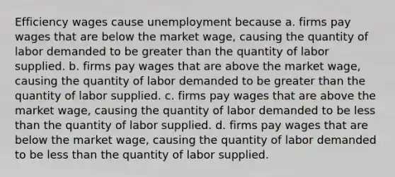 Efficiency wages cause unemployment because a. firms pay wages that are below the market wage, causing the quantity of labor demanded to be greater than the quantity of labor supplied. b. firms pay wages that are above the market wage, causing the quantity of labor demanded to be greater than the quantity of labor supplied. c. firms pay wages that are above the market wage, causing the quantity of labor demanded to be less than the quantity of labor supplied. d. firms pay wages that are below the market wage, causing the quantity of labor demanded to be less than the quantity of labor supplied.