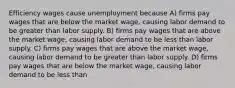 Efficiency wages cause unemployment because A) firms pay wages that are below the market wage, causing labor demand to be greater than labor supply. B) firms pay wages that are above the market wage, causing labor demand to be less than labor supply. C) firms pay wages that are above the market wage, causing labor demand to be greater than labor supply. D) firms pay wages that are below the market wage, causing labor demand to be less than