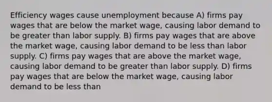 Efficiency wages cause unemployment because A) firms pay wages that are below the market wage, causing labor demand to be greater than labor supply. B) firms pay wages that are above the market wage, causing labor demand to be less than labor supply. C) firms pay wages that are above the market wage, causing labor demand to be greater than labor supply. D) firms pay wages that are below the market wage, causing labor demand to be less than