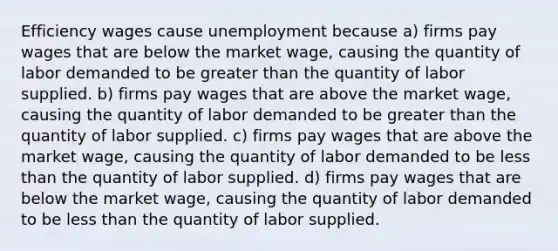 Efficiency wages cause unemployment because a) firms pay wages that are below the market wage, causing the quantity of labor demanded to be <a href='https://www.questionai.com/knowledge/ktgHnBD4o3-greater-than' class='anchor-knowledge'>greater than</a> the quantity of labor supplied. b) firms pay wages that are above the market wage, causing the quantity of labor demanded to be greater than the quantity of labor supplied. c) firms pay wages that are above the market wage, causing the quantity of labor demanded to be <a href='https://www.questionai.com/knowledge/k7BtlYpAMX-less-than' class='anchor-knowledge'>less than</a> the quantity of labor supplied. d) firms pay wages that are below the market wage, causing the quantity of labor demanded to be less than the quantity of labor supplied.