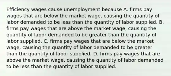 Efficiency wages cause unemployment because A. firms pay wages that are below the market​ wage, causing the quantity of labor demanded to be <a href='https://www.questionai.com/knowledge/k7BtlYpAMX-less-than' class='anchor-knowledge'>less than</a> the quantity of labor supplied. B. firms pay wages that are above the market​ wage, causing the quantity of labor demanded to be <a href='https://www.questionai.com/knowledge/ktgHnBD4o3-greater-than' class='anchor-knowledge'>greater than</a> the quantity of labor supplied. C. firms pay wages that are below the market​ wage, causing the quantity of labor demanded to be greater than the quantity of labor supplied. D. firms pay wages that are above the market​ wage, causing the quantity of labor demanded to be less than the quantity of labor supplied.