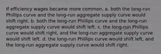 If efficiency wages became more common, a. both the long-run Phillips curve and the long-run aggregate supply curve would shift right. b. both the long-run Phillips curve and the long-run aggregate supply curve would shift left. c. the long-run Phillips curve would shift right, and the long-run aggregate supply curve would shift left. d. the long-run Phillips curve would shift left, and the long-run aggregate supply curve would shift right.