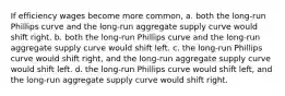 If efficiency wages become more common, a. both the long-run Phillips curve and the long-run aggregate supply curve would shift right. b. both the long-run Phillips curve and the long-run aggregate supply curve would shift left. c. the long-run Phillips curve would shift right, and the long-run aggregate supply curve would shift left. d. the long-run Phillips curve would shift left, and the long-run aggregate supply curve would shift right.