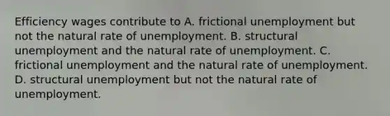 Efficiency wages contribute to A. frictional unemployment but not the natural rate of unemployment. B. structural unemployment and the natural rate of unemployment. C. frictional unemployment and the natural rate of unemployment. D. structural unemployment but not the natural rate of unemployment.