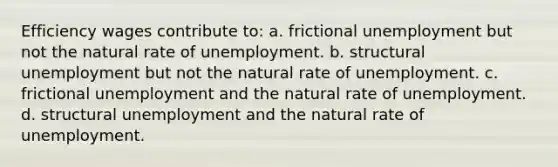 Efficiency wages contribute to: a. frictional unemployment but not the natural rate of unemployment. b. structural unemployment but not the natural rate of unemployment. c. frictional unemployment and the natural rate of unemployment. d. structural unemployment and the natural rate of unemployment.