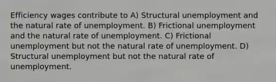 Efficiency wages contribute to A) Structural unemployment and the natural rate of unemployment. B) Frictional unemployment and the natural rate of unemployment. C) Frictional unemployment but not the natural rate of unemployment. D) Structural unemployment but not the natural rate of unemployment.