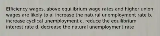 Efficiency wages, above equilibrium wage rates and higher union wages are likely to a. increase the natural unemployment rate b. increase cyclical unemployment c. reduce the equilibrium interest rate d. decrease the natural unemployment rate