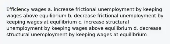 Efficiency wages a. increase frictional unemployment by keeping wages above equilibrium b. decrease frictional unemployment by keeping wages at equilibrium c. increase structural unemployment by keeping wages above equilibrium d. decrease structural unemployment by keeping wages at equilibrium