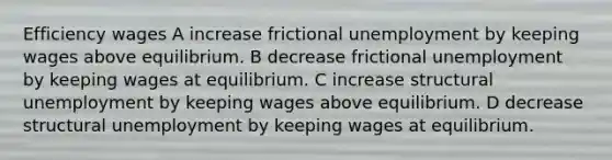 Efficiency wages A increase frictional unemployment by keeping wages above equilibrium. B decrease frictional unemployment by keeping wages at equilibrium. C increase structural unemployment by keeping wages above equilibrium. D decrease structural unemployment by keeping wages at equilibrium.