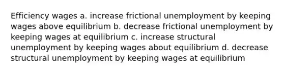 Efficiency wages a. increase frictional unemployment by keeping wages above equilibrium b. decrease frictional unemployment by keeping wages at equilibrium c. increase structural unemployment by keeping wages about equilibrium d. decrease structural unemployment by keeping wages at equilibrium