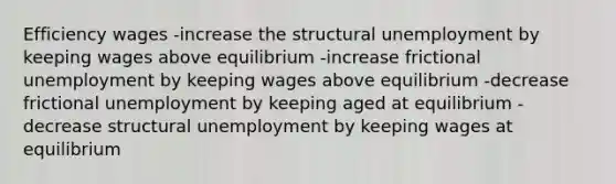 Efficiency wages -increase the structural unemployment by keeping wages above equilibrium -increase frictional unemployment by keeping wages above equilibrium -decrease frictional unemployment by keeping aged at equilibrium -decrease structural unemployment by keeping wages at equilibrium