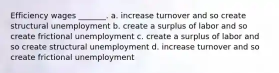 Efficiency wages _______. a. increase turnover and so create structural unemployment b. create a surplus of labor and so create frictional unemployment c. create a surplus of labor and so create structural unemployment d. increase turnover and so create frictional unemployment