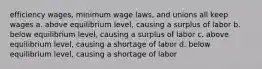 efficiency wages, minimum wage laws, and unions all keep wages a. above equilibrium level, causing a surplus of labor b. below equilibrium level, causing a surplus of labor c. above equilibrium level, causing a shortage of labor d. below equilibrium level, causing a shortage of labor