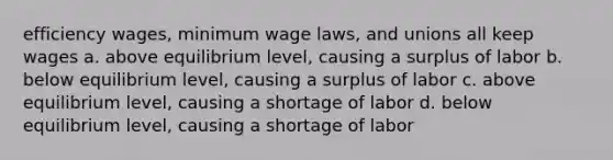 efficiency wages, minimum wage laws, and unions all keep wages a. above equilibrium level, causing a surplus of labor b. below equilibrium level, causing a surplus of labor c. above equilibrium level, causing a shortage of labor d. below equilibrium level, causing a shortage of labor