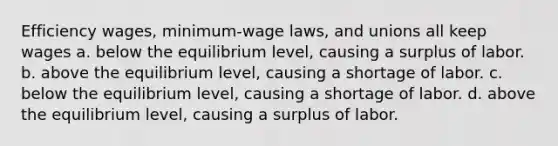 Efficiency wages, minimum-wage laws, and unions all keep wages a. below the equilibrium level, causing a surplus of labor. b. above the equilibrium level, causing a shortage of labor. c. below the equilibrium level, causing a shortage of labor. d. above the equilibrium level, causing a surplus of labor.