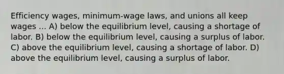 Efficiency wages, minimum-wage laws, and unions all keep wages ... A) below the equilibrium level, causing a shortage of labor. B) below the equilibrium level, causing a surplus of labor. C) above the equilibrium level, causing a shortage of labor. D) above the equilibrium level, causing a surplus of labor.