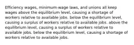 Efficiency wages, minimum-wage laws, and unions all keep wages above the equilibrium level, causing a shortage of workers relative to available jobs. below the equilibrium level, causing a surplus of workers relative to available jobs. above the equilibrium level, causing a surplus of workers relative to available jobs. below the equilibrium level, causing a shortage of workers relative to available jobs.