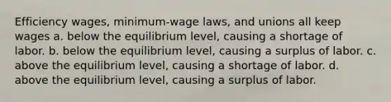 Efficiency wages, minimum-wage laws, and unions all keep wages a. below the equilibrium level, causing a shortage of labor. b. below the equilibrium level, causing a surplus of labor. c. above the equilibrium level, causing a shortage of labor. d. above the equilibrium level, causing a surplus of labor.