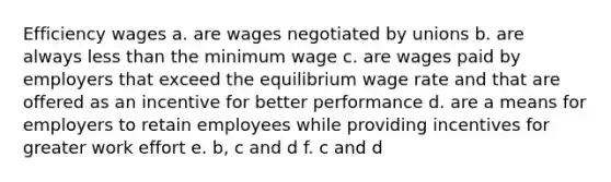 Efficiency wages a. are wages negotiated by unions b. are always less than the minimum wage c. are wages paid by employers that exceed the equilibrium wage rate and that are offered as an incentive for better performance d. are a means for employers to retain employees while providing incentives for greater work effort e. b, c and d f. c and d