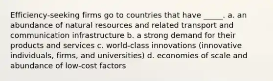 Efficiency-seeking firms go to countries that have _____. a. an abundance of <a href='https://www.questionai.com/knowledge/k6l1d2KrZr-natural-resources' class='anchor-knowledge'>natural resources</a> and related transport and communication infrastructure b. a strong demand for their products and services c. world-class innovations (innovative individuals, firms, and universities) d. economies of scale and abundance of low-cost factors