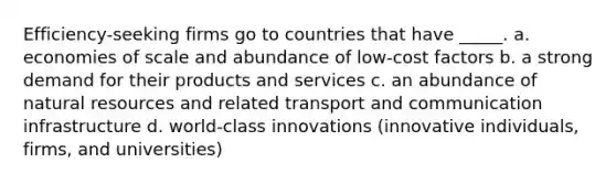 Efficiency-seeking firms go to countries that have _____. a. economies of scale and abundance of low-cost factors b. a strong demand for their products and services c. an abundance of natural resources and related transport and communication infrastructure d. world-class innovations (innovative individuals, firms, and universities)