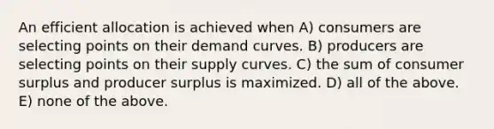 An efficient allocation is achieved when A) consumers are selecting points on their demand curves. B) producers are selecting points on their supply curves. C) the sum of consumer surplus and producer surplus is maximized. D) all of the above. E) none of the above.