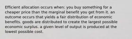 Efficient allocation occurs when: you buy something for a cheaper price than the marginal benefit you get from it. an outcome occurs that yields a fair distribution of economic benefits. goods are distributed to create the largest possible economic surplus. a given level of output is produced at the lowest possible cost.