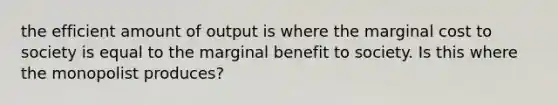 the efficient amount of output is where the marginal cost to society is equal to the marginal benefit to society. Is this where the monopolist produces?