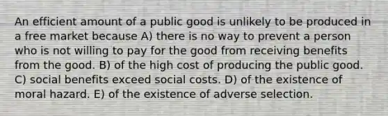 An efficient amount of a public good is unlikely to be produced in a free market because A) there is no way to prevent a person who is not willing to pay for the good from receiving benefits from the good. B) of the high cost of producing the public good. C) social benefits exceed social costs. D) of the existence of moral hazard. E) of the existence of adverse selection.