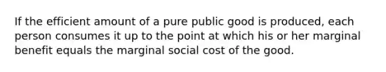 If the efficient amount of a pure public good is produced, each person consumes it up to the point at which his or her marginal benefit equals the marginal social cost of the good.