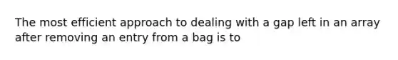 The most efficient approach to dealing with a gap left in an array after removing an entry from a bag is to