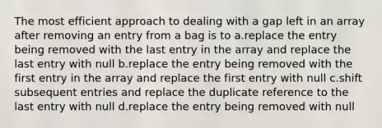 The most efficient approach to dealing with a gap left in an array after removing an entry from a bag is to a.replace the entry being removed with the last entry in the array and replace the last entry with null b.replace the entry being removed with the first entry in the array and replace the first entry with null c.shift subsequent entries and replace the duplicate reference to the last entry with null d.replace the entry being removed with null