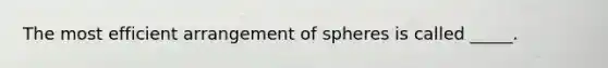 The most efficient arrangement of spheres is called _____.