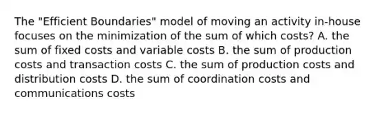 The "Efficient Boundaries" model of moving an activity in-house focuses on the minimization of the sum of which costs? A. the sum of fixed costs and variable costs B. the sum of production costs and transaction costs C. the sum of production costs and distribution costs D. the sum of coordination costs and communications costs