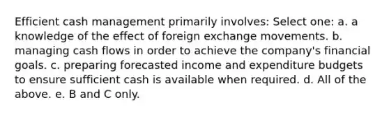 Efficient cash management primarily involves: Select one: a. a knowledge of the effect of foreign exchange movements. b. managing cash flows in order to achieve the company's financial goals. c. preparing forecasted income and expenditure budgets to ensure sufficient cash is available when required. d. All of the above. e. B and C only.