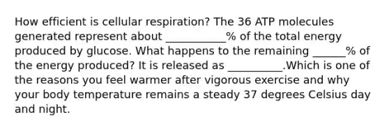 How efficient is cellular respiration? The 36 ATP molecules generated represent about ___________% of the total energy produced by glucose. What happens to the remaining ______% of the energy produced? It is released as __________.Which is one of the reasons you feel warmer after vigorous exercise and why your body temperature remains a steady 37 degrees Celsius day and night.