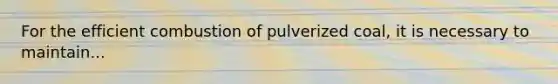 For the efficient combustion of pulverized coal, it is necessary to maintain...