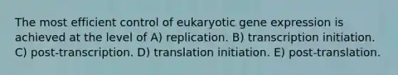 The most efficient control of eukaryotic gene expression is achieved at the level of A) replication. B) transcription initiation. C) post-transcription. D) translation initiation. E) post-translation.