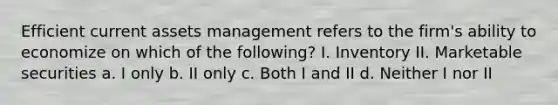 Efficient current assets management refers to the firm's ability to economize on which of the following? I. Inventory II. Marketable securities a. I only b. II only c. Both I and II d. Neither I nor II