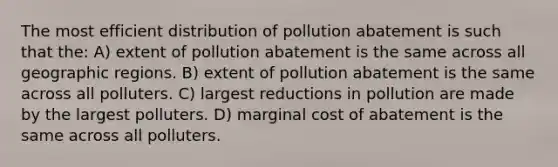 The most efficient distribution of pollution abatement is such that the: A) extent of pollution abatement is the same across all geographic regions. B) extent of pollution abatement is the same across all polluters. C) largest reductions in pollution are made by the largest polluters. D) marginal cost of abatement is the same across all polluters.