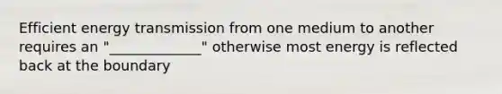 Efficient energy transmission from one medium to another requires an "_____________" otherwise most energy is reflected back at the boundary