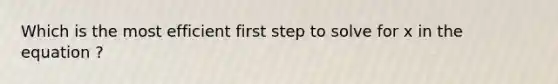 Which is the most efficient first step to solve for x in the equation ?