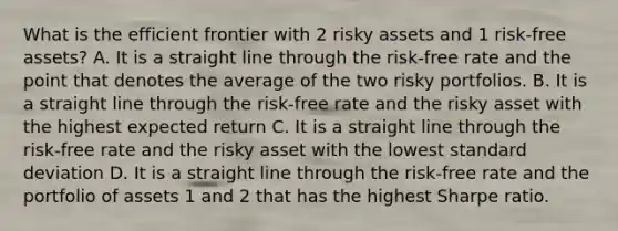 What is the efficient frontier with 2 risky assets and 1 risk-free assets? A. It is a straight line through the risk-free rate and the point that denotes the average of the two risky portfolios. B. It is a straight line through the risk-free rate and the risky asset with the highest expected return C. It is a straight line through the risk-free rate and the risky asset with the lowest standard deviation D. It is a straight line through the risk-free rate and the portfolio of assets 1 and 2 that has the highest Sharpe ratio.