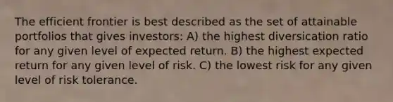 The efficient frontier is best described as the set of attainable portfolios that gives investors: A) the highest diversication ratio for any given level of expected return. B) the highest expected return for any given level of risk. C) the lowest risk for any given level of risk tolerance.