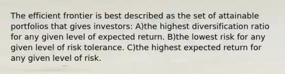 The efficient frontier is best described as the set of attainable portfolios that gives investors: A)the highest diversification ratio for any given level of expected return. B)the lowest risk for any given level of risk tolerance. C)the highest expected return for any given level of risk.