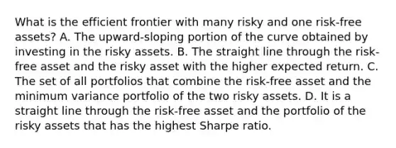 What is the efficient frontier with many risky and one risk-free assets? A. The upward-sloping portion of the curve obtained by investing in the risky assets. B. The straight line through the risk-free asset and the risky asset with the higher expected return. C. The set of all portfolios that combine the risk-free asset and the minimum variance portfolio of the two risky assets. D. It is a straight line through the risk-free asset and the portfolio of the risky assets that has the highest Sharpe ratio.