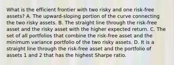 What is the efficient frontier with two risky and one risk-free assets? A. The upward-sloping portion of the curve connecting the two risky assets. B. The straight line through the risk-free asset and the risky asset with the higher expected return. C. The set of all portfolios that combine the risk-free asset and the minimum variance portfolio of the two risky assets. D. It is a straight line through the risk-free asset and the portfolio of assets 1 and 2 that has the highest Sharpe ratio.