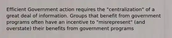 Efficient Government action requires the "centralization" of a great deal of information. Groups that benefit from government programs often have an incentive to "misrepresent" (and overstate) their benefits from government programs