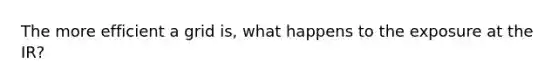 The more efficient a grid is, what happens to the exposure at the IR?
