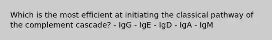 Which is the most efficient at initiating the classical pathway of the complement cascade? - IgG - IgE - IgD - IgA - IgM